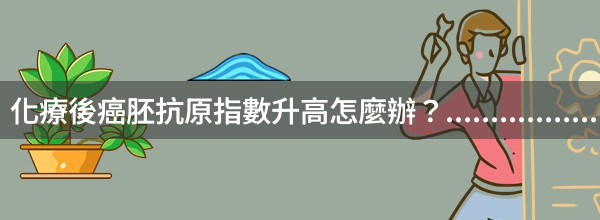 化療後癌胚抗原指數升高怎麼辦？